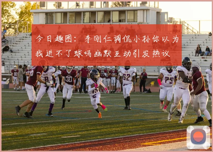 今日趣图：李刚仁调侃小孙你以为我进不了球吗幽默互动引发热议