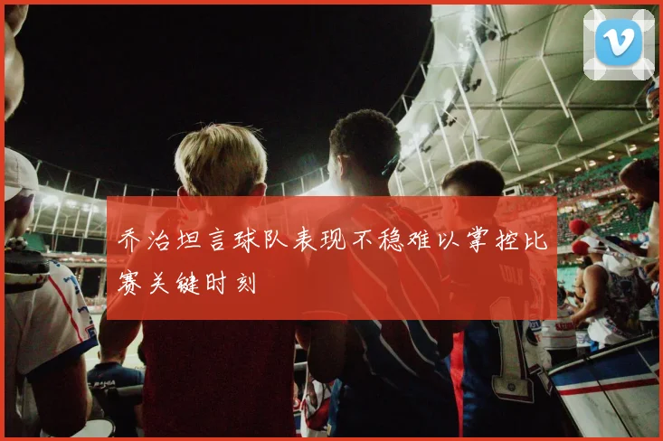 乔治坦言球队表现不稳难以掌控比赛关键时刻