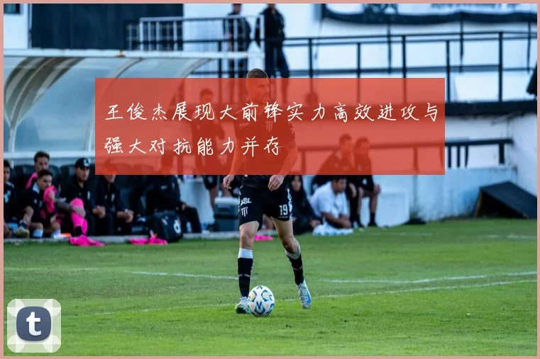 王俊杰展现大前锋实力高效进攻与强大对抗能力并存
