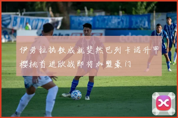 伊劳拉执教成就斐然巴列卡诺升甲樱桃首进欧战即将加盟豪门
