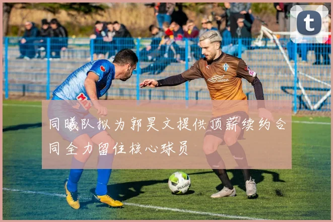 同曦队拟为郭昊文提供顶薪续约合同全力留住核心球员