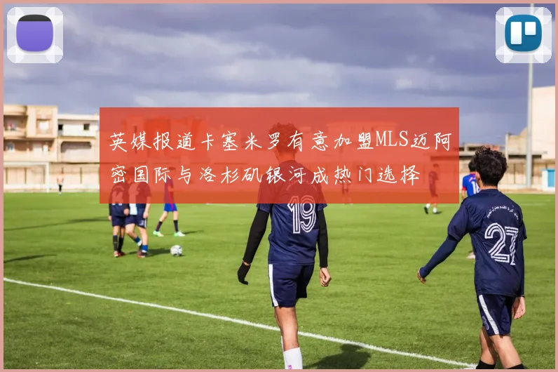 英媒报道卡塞米罗有意加盟MLS迈阿密国际与洛杉矶银河成热门选择