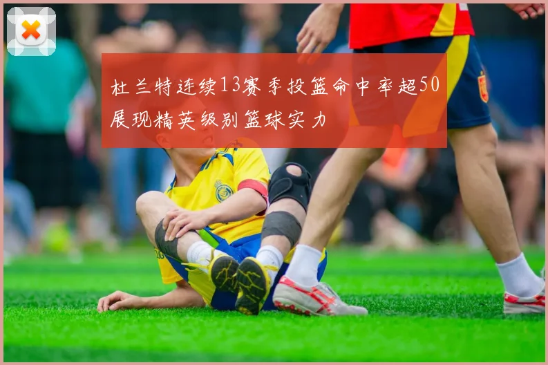 杜兰特连续13赛季投篮命中率超50展现精英级别篮球实力
