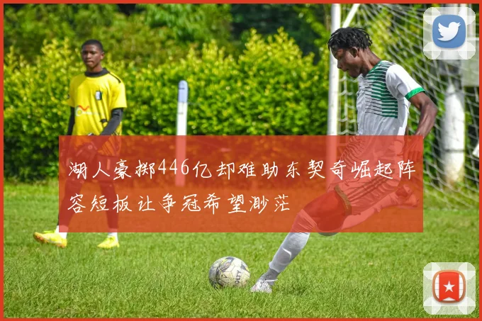 湖人豪掷446亿却难助东契奇崛起阵容短板让争冠希望渺茫