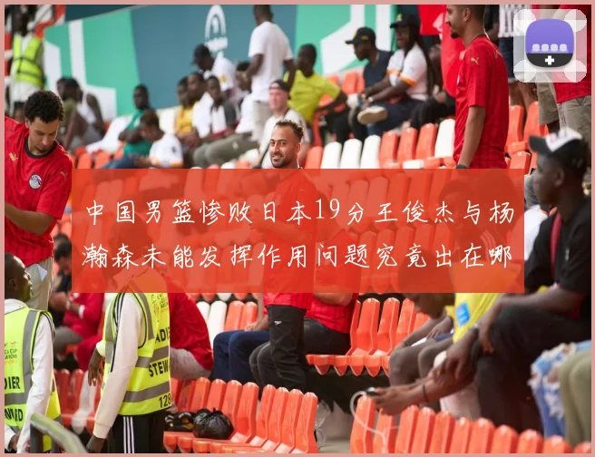 中国男篮惨败日本19分王俊杰与杨瀚森未能发挥作用问题究竟出在哪儿