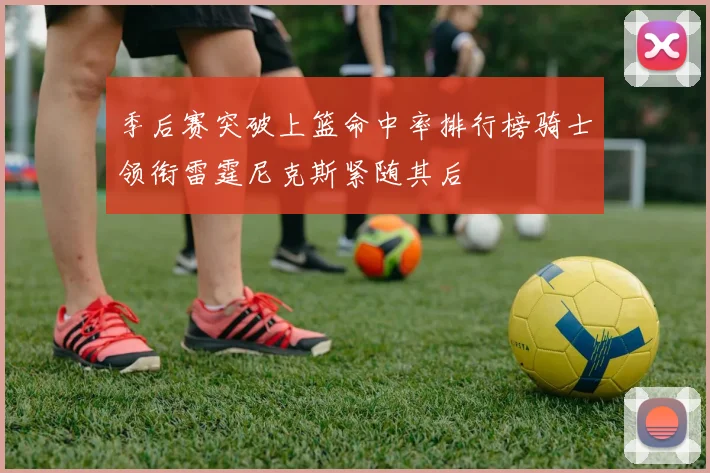 季后赛突破上篮命中率排行榜骑士领衔雷霆尼克斯紧随其后