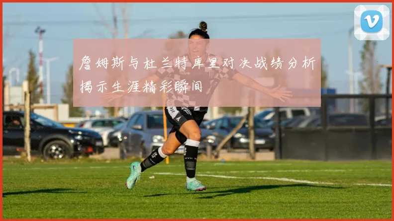 詹姆斯与杜兰特库里对决战绩分析揭示生涯精彩瞬间
