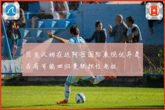 贝克汉姆在迈阿密国际表现优异是否有可能回归曼联担任老板