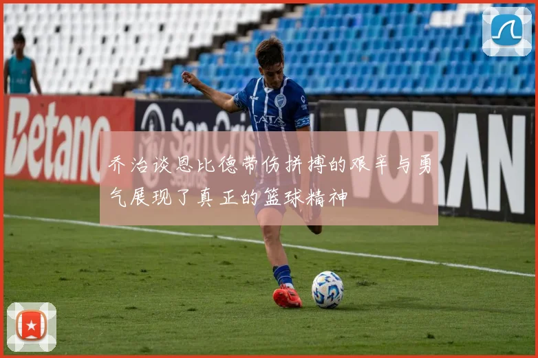 乔治谈恩比德带伤拼搏的艰辛与勇气展现了真正的篮球精神