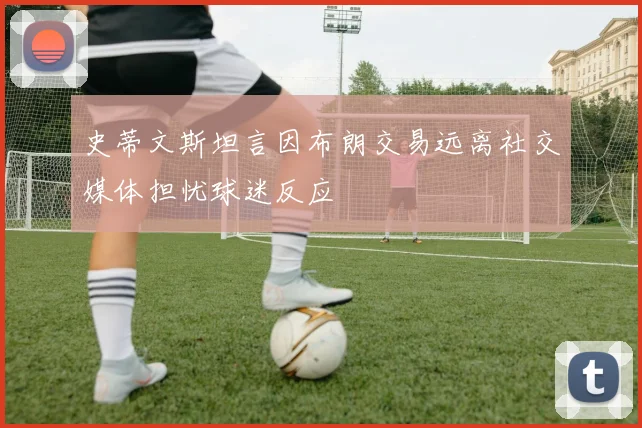 史蒂文斯坦言因布朗交易远离社交媒体担忧球迷反应