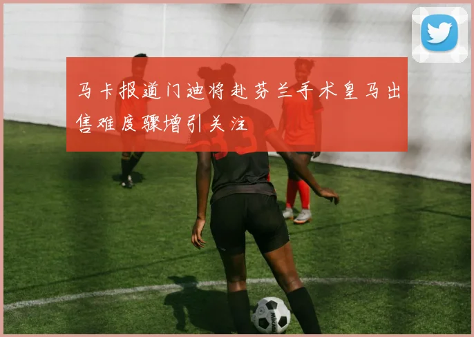 马卡报道门迪将赴芬兰手术皇马出售难度骤增引关注