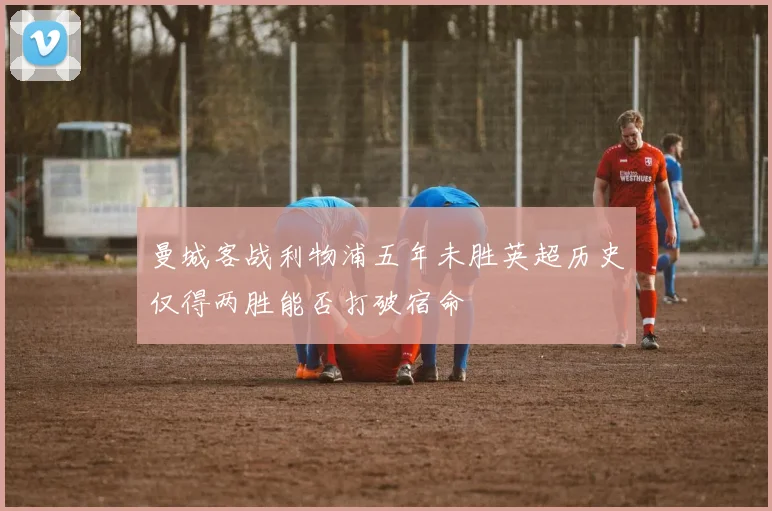 曼城客战利物浦五年未胜英超历史仅得两胜能否打破宿命