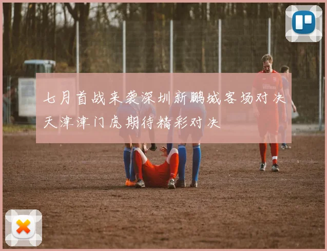 七月首战来袭深圳新鹏城客场对决天津津门虎期待精彩对决