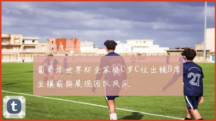 葡萄牙世界杯全家福C罗C位出镜B席坐镇前排展现团队风采