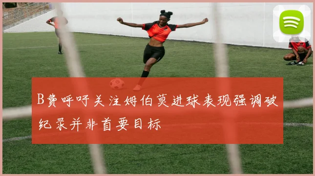 B费呼吁关注姆伯莫进球表现强调破纪录并非首要目标
