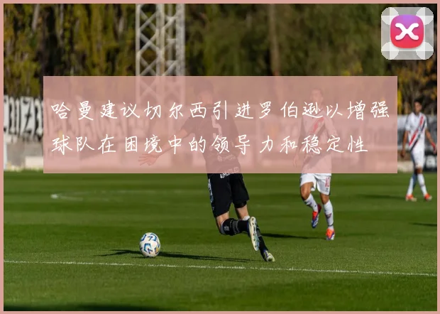 哈曼建议切尔西引进罗伯逊以增强球队在困境中的领导力和稳定性