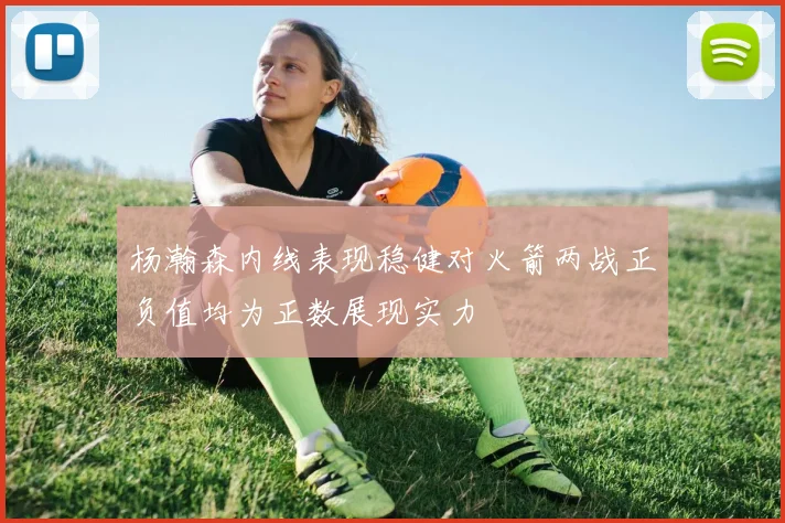 杨瀚森内线表现稳健对火箭两战正负值均为正数展现实力