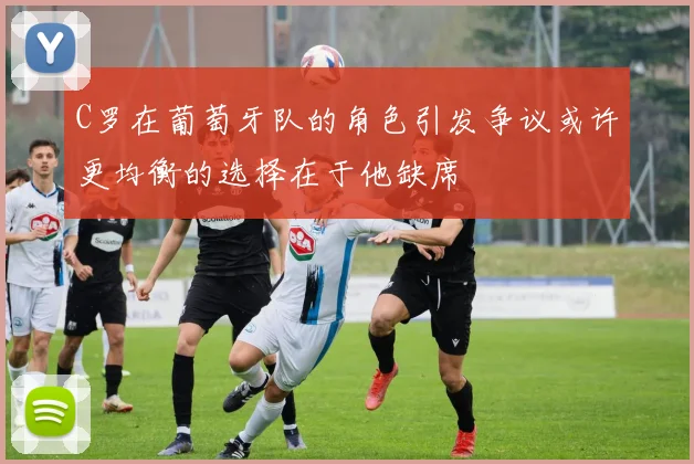C罗在葡萄牙队的角色引发争议或许更均衡的选择在于他缺席