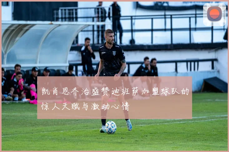 凯肖恩乔治盛赞迪班萨加盟球队的惊人天赋与激动心情